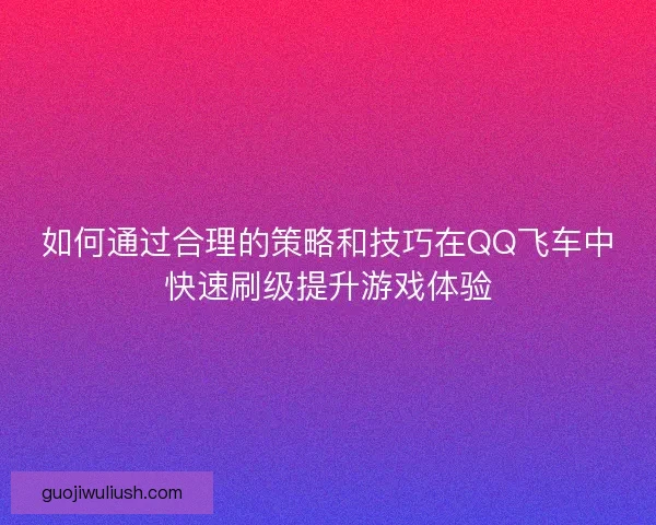 如何通过合理的策略和技巧在QQ飞车中快速刷级提升游戏体验